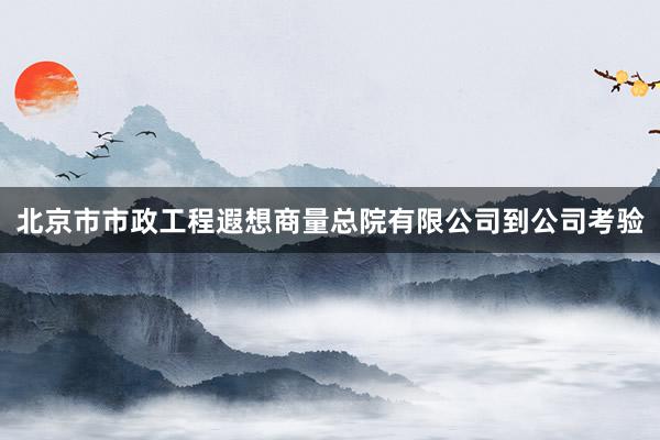 北京市市政工程遐想商量总院有限公司到公司考验